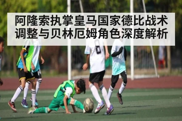 阿隆索执掌皇马国家德比战术调整与贝林厄姆角色深度解析