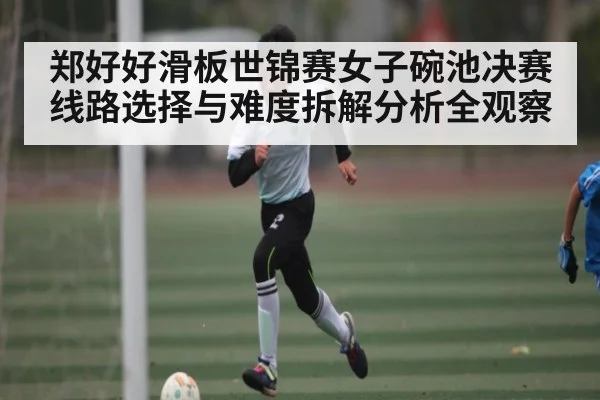 郑好好滑板世锦赛女子碗池决赛线路选择与难度拆解分析全观察