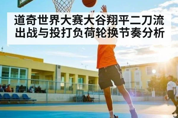 道奇世界大赛大谷翔平二刀流出战与投打负荷轮换节奏分析